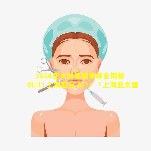 2026亚太创面瘢痕峰会揭秘 🍀 上海盛况 🐺 「上海亚太国际医美」